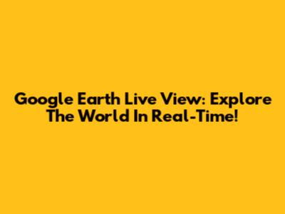 Google Earth Live View: Explore The World In Real-Time!