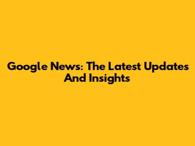 Google News: The Latest Updates And Insights