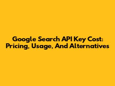 Google Search API Key Cost: Pricing, Usage, And Alternatives