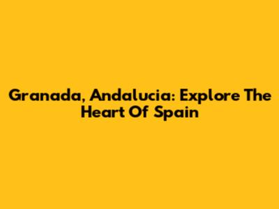 Granada, Andalucia: Explore The Heart Of Spain