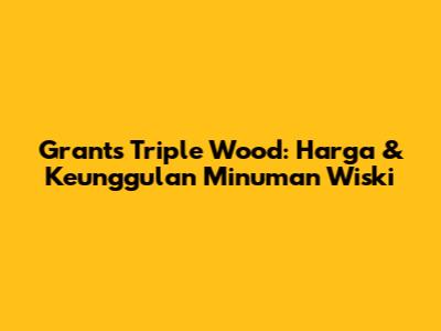 Grants Triple Wood: Harga & Keunggulan Minuman Wiski