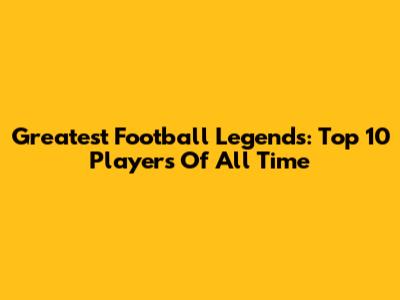 Greatest Football Legends: Top 10 Players Of All Time