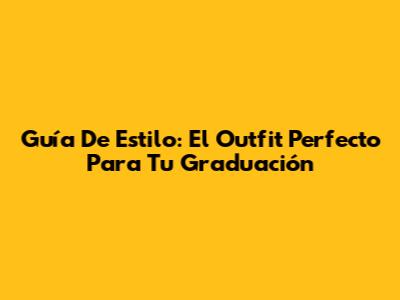 Guía De Estilo: El Outfit Perfecto Para Tu Graduación