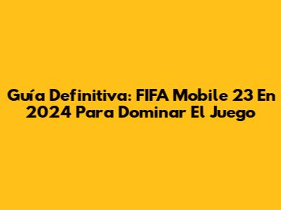 Guía Definitiva: FIFA Mobile 23 En 2024 Para Dominar El Juego