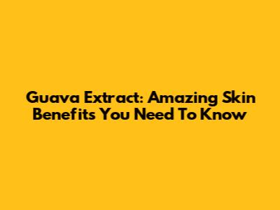 Guava Extract: Amazing Skin Benefits You Need To Know