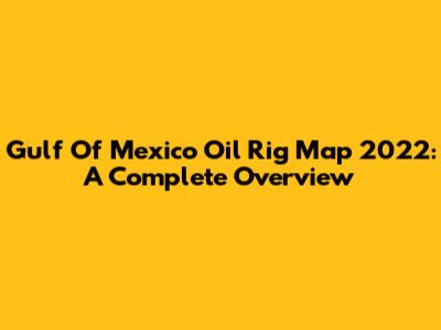Gulf Of Mexico Oil Rig Map 2022: A Complete Overview