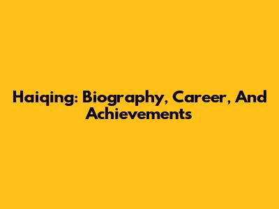 Haiqing: Biography, Career, And Achievements