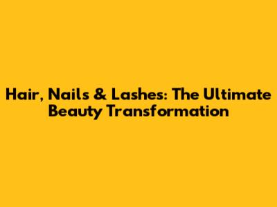 Hair, Nails & Lashes: The Ultimate Beauty Transformation