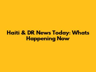 Haiti & DR News Today: What's Happening Now