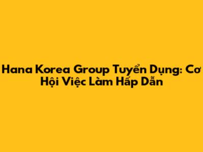 Hana Korea Group Tuyển Dụng: Cơ Hội Việc Làm Hấp Dẫn