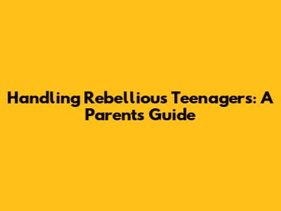 Handling Rebellious Teenagers: A Parent's Guide