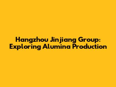 Hangzhou Jinjiang Group: Exploring Alumina Production