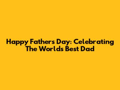 Happy Father's Day: Celebrating The World's Best Dad