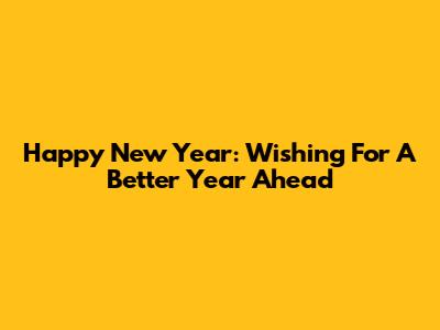 Happy New Year: Wishing For A Better Year Ahead