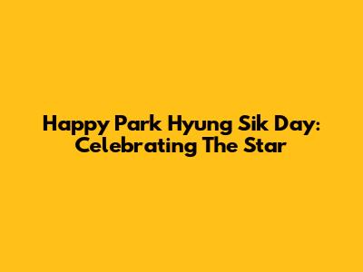 Happy Park Hyung Sik Day: Celebrating The Star