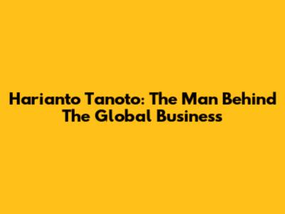 Harianto Tanoto: The Man Behind The Global Business