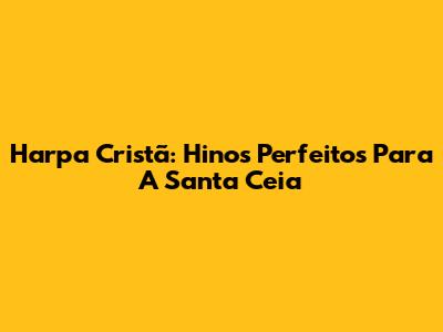 Harpa Cristã: Hinos Perfeitos Para A Santa Ceia
