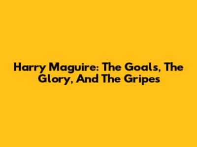 Harry Maguire: The Goals, The Glory, And The Gripes