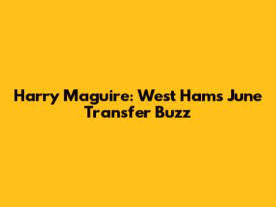 Harry Maguire: West Ham's June Transfer Buzz