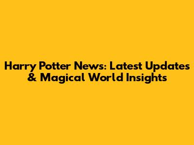 Harry Potter News: Latest Updates & Magical World Insights