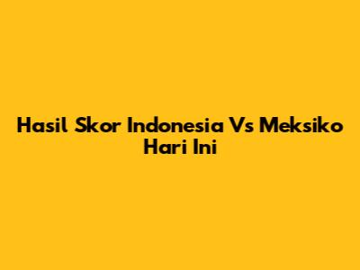 Hasil Skor Indonesia Vs Meksiko Hari Ini