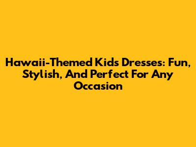 Hawaii-Themed Kids' Dresses: Fun, Stylish, And Perfect For Any Occasion