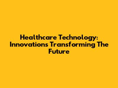 Healthcare Technology: Innovations Transforming The Future