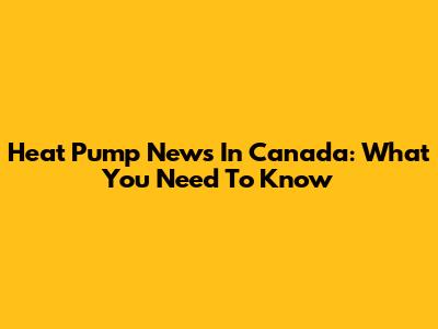 Heat Pump News In Canada: What You Need To Know