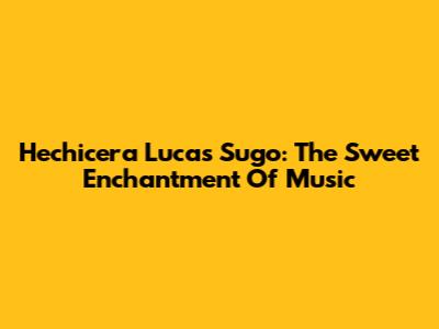 Hechicera Lucas Sugo: The Sweet Enchantment Of Music