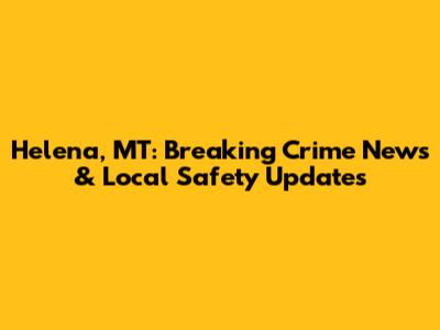 Helena, MT: Breaking Crime News & Local Safety Updates