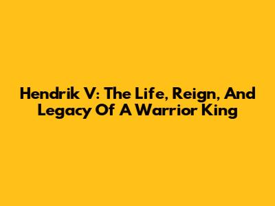 Hendrik V: The Life, Reign, And Legacy Of A Warrior King