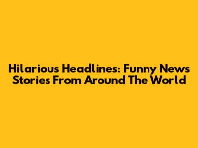 Hilarious Headlines: Funny News Stories From Around The World