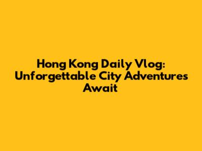 Hong Kong Daily Vlog: Unforgettable City Adventures Await