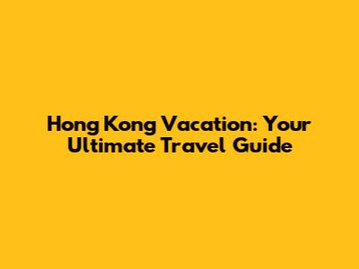Hong Kong Vacation: Your Ultimate Travel Guide