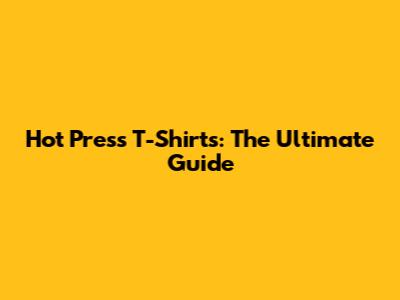 Hot Press T-Shirts: The Ultimate Guide