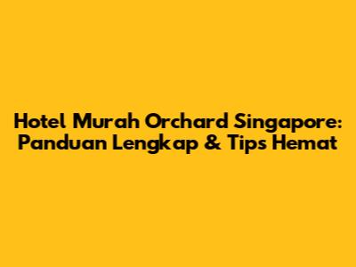 Hotel Murah Orchard Singapore: Panduan Lengkap & Tips Hemat