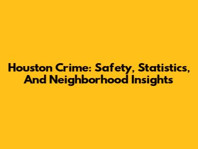 Houston Crime: Safety, Statistics, And Neighborhood Insights
