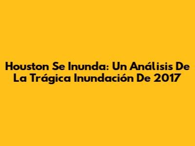 Houston Se Inunda: Un Análisis De La Trágica Inundación De 2017