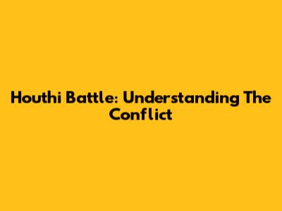 Houthi Battle: Understanding The Conflict