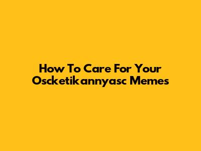 How To Care For Your Oscketikannyasc Memes
