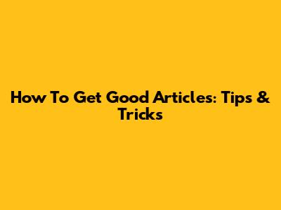 How To Get Good Articles: Tips & Tricks