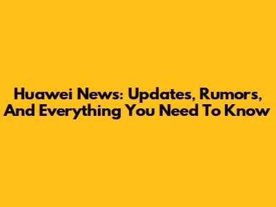 Huawei News: Updates, Rumors, And Everything You Need To Know