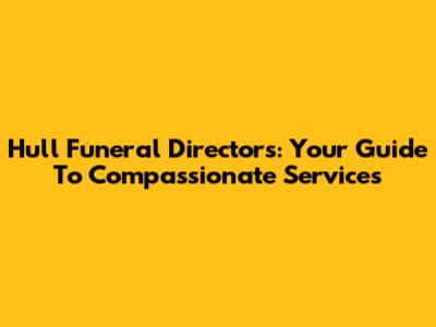 Hull Funeral Directors: Your Guide To Compassionate Services