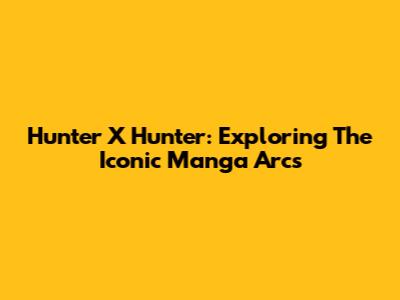 Hunter X Hunter: Exploring The Iconic Manga Arcs