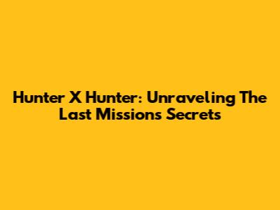 Hunter X Hunter: Unraveling The Last Mission's Secrets