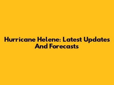 Hurricane Helene: Latest Updates And Forecasts