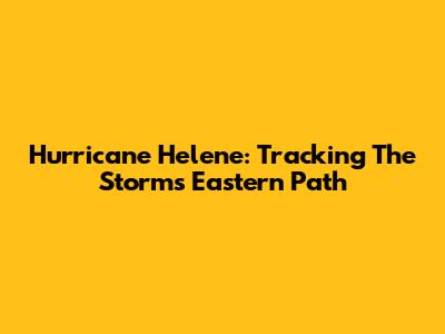 Hurricane Helene: Tracking The Storm's Eastern Path