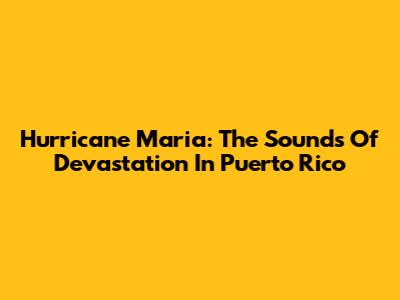Hurricane Maria: The Sounds Of Devastation In Puerto Rico