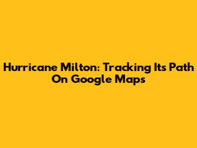 Hurricane Milton: Tracking Its Path On Google Maps