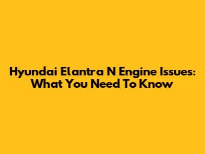Hyundai Elantra N Engine Issues: What You Need To Know